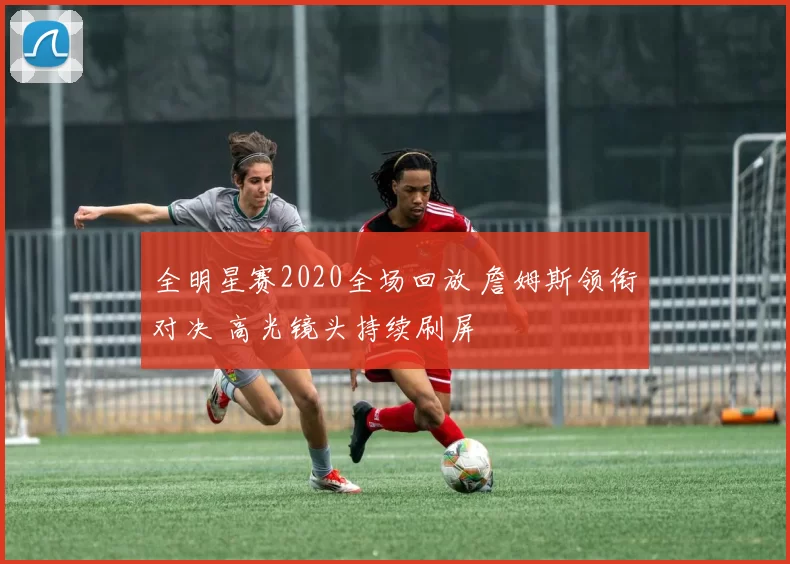 全明星赛2020全场回放 詹姆斯领衔对决 高光镜头持续刷屏