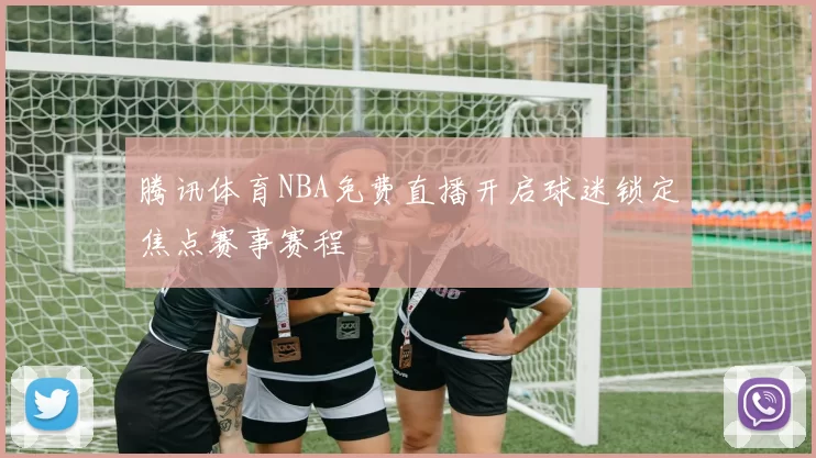 腾讯体育NBA免费直播开启球迷锁定焦点赛事赛程