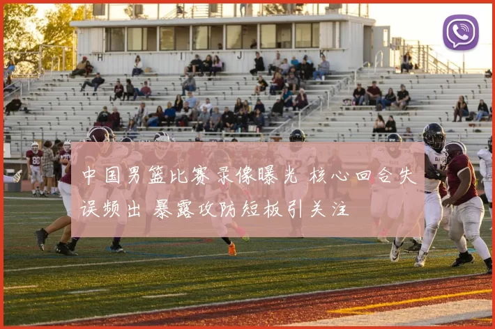 中国男篮比赛录像曝光 核心回合失误频出 暴露攻防短板引关注