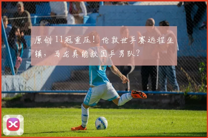 原创 11冠重压！伦敦世乒赛远程坐镇，马龙真能救国乒男队？