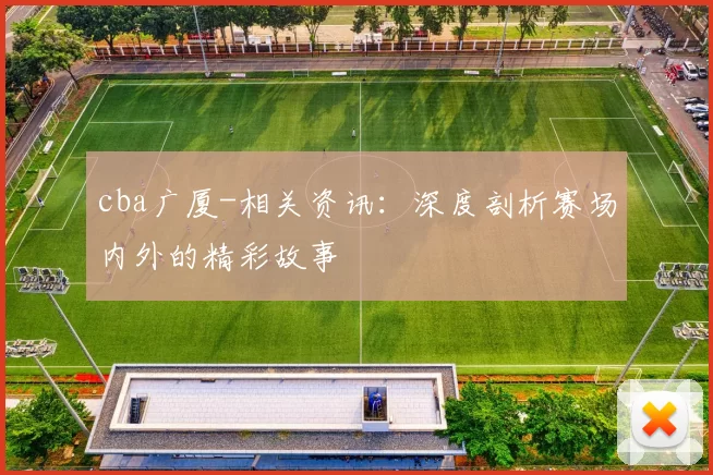 cba广厦-相关资讯：深度剖析赛场内外的精彩故事