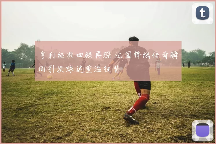 亨利经典回顾再现 法国锋线传奇瞬间引发球迷重温往昔