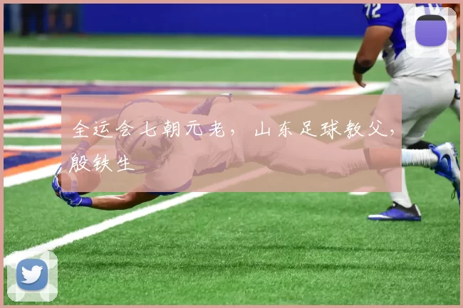 全运会七朝元老，山东足球教父，殷铁生