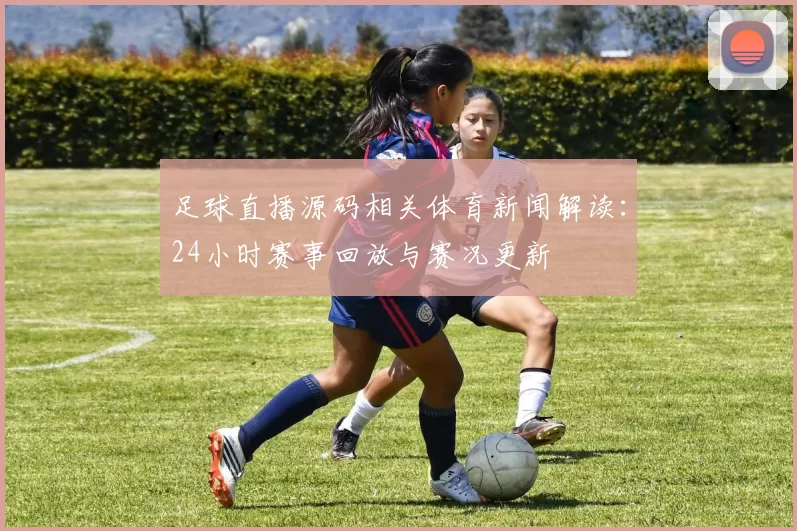 足球直播源码相关体育新闻解读：24小时赛事回放与赛况更新