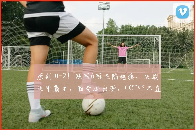 原创 0-2！欧冠6冠王陷绝境，决战法甲霸主，盼奇迹出现，CCTV5不直播