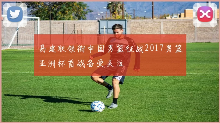 易建联领衔中国男篮征战2017男篮亚洲杯首战备受关注