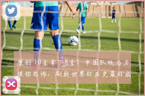 原创 10金拿下8金！中国队统治力堪称恐怖，刷新世界杯历史最好成绩