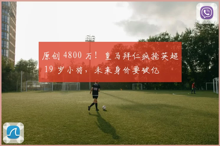 原创 4800 万！皇马拜仁疯抢英超 19 岁小将，未来身价要破亿