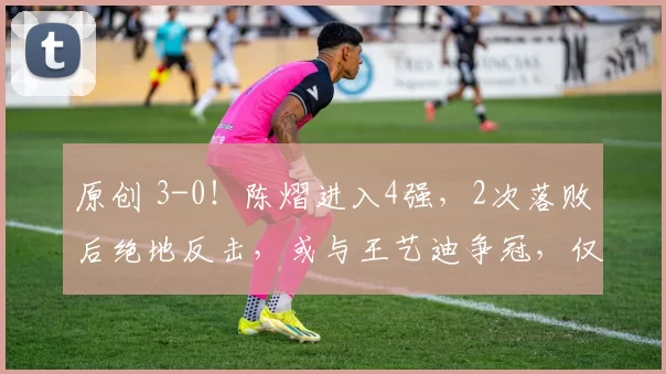 原创 3-0！陈熠进入4强，2次落败后绝地反击，或与王艺迪争冠，仅剩最后1个名额