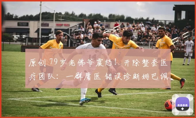 原创 79岁老佛爷震怒！开除整套医疗团队：一群庸医 错误诊断姆巴佩伤情