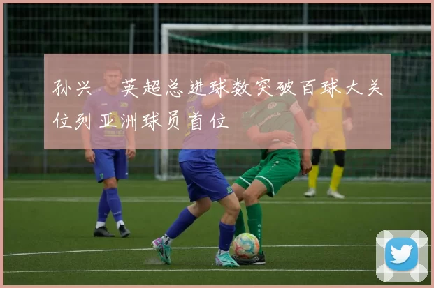 孙兴慜英超总进球数突破百球大关位列亚洲球员首位