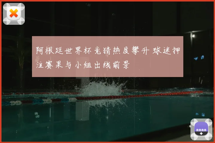 阿根廷世界杯竞猜热度攀升 球迷押注赛果与小组出线前景