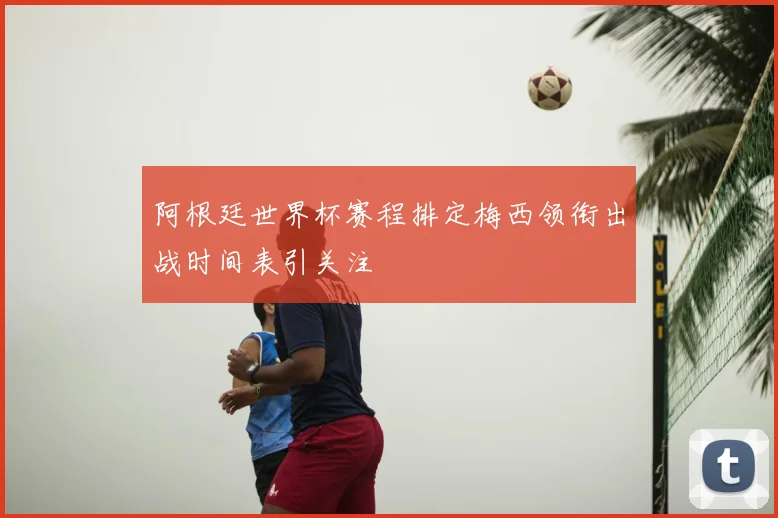 阿根廷世界杯赛程排定梅西领衔出战时间表引关注