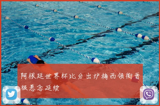 阿根廷世界杯比分出炉梅西领衔晋级悬念延续