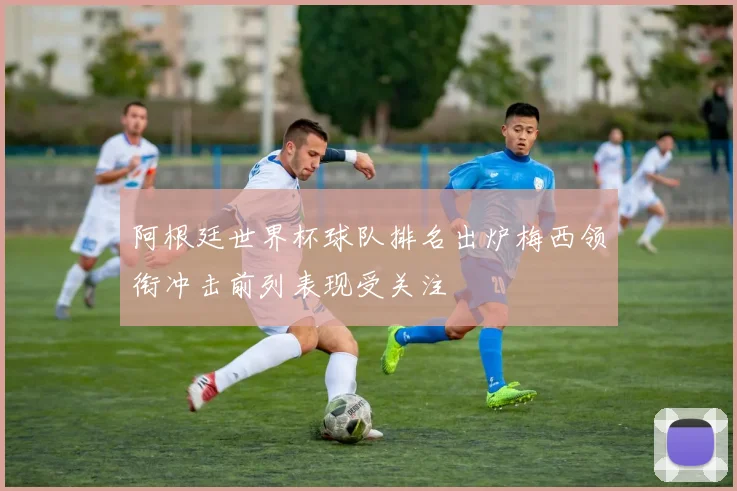 阿根廷世界杯球队排名出炉梅西领衔冲击前列表现受关注