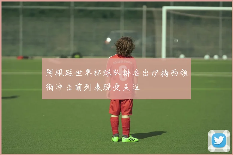 阿根廷世界杯球队排名出炉梅西领衔冲击前列表现受关注