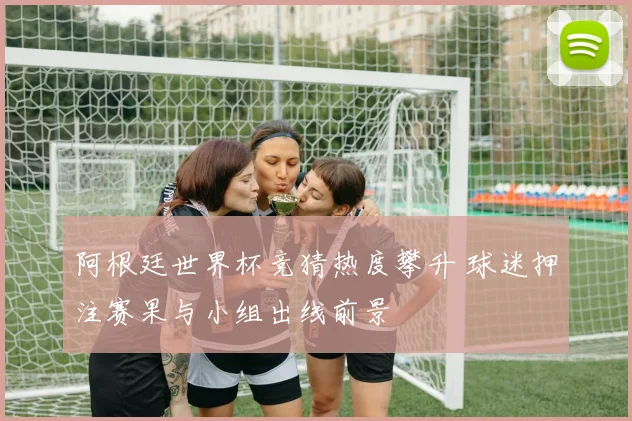 阿根廷世界杯竞猜热度攀升 球迷押注赛果与小组出线前景