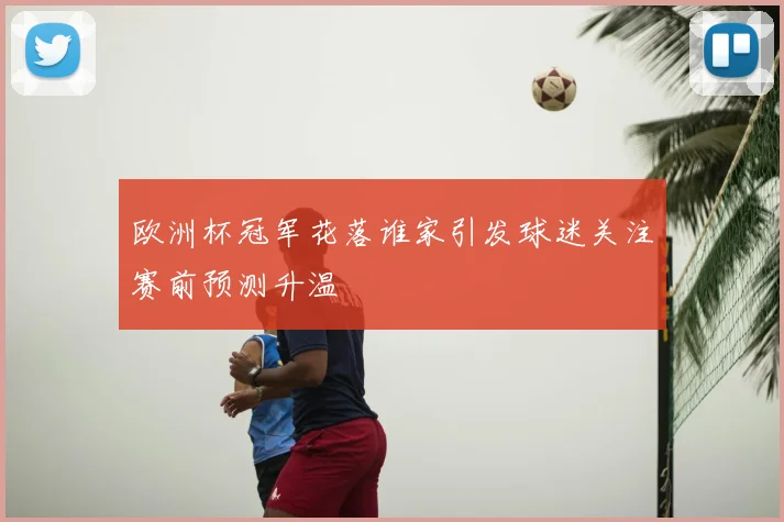 欧洲杯冠军花落谁家引发球迷关注赛前预测升温