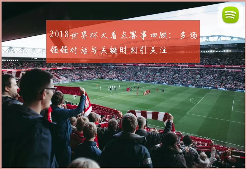 2018世界杯大看点赛事回顾：多场强强对话与关键时刻引关注