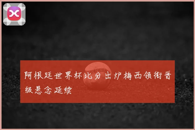 阿根廷世界杯比分出炉梅西领衔晋级悬念延续