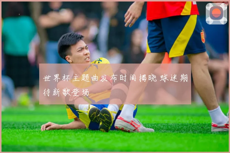 世界杯主题曲发布时间揭晓 球迷期待新歌登场