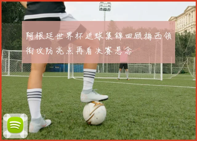 阿根廷世界杯进球集锦回顾梅西领衔攻防亮点再看决赛悬念